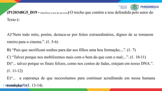 (P120348G5_D19 - Identificar a tese de um texto) O trecho que contém a tese defendida pelo autor do
Texto é:
A)“Nem todo mito, porém, destaca-se por feitos extraordinários, dignos de se tornarem
roteiro para o cinema.”. (ℓ. 5-6)
B) “Pais que sacrificam sonhos para dar aos filhos uma boa formação;...”. (ℓ. 7)
C) “Talvez porque nos mobilizemos mais com o bem do que com o mal;...”. (ℓ. 10-11)
D)“... talvez porque os finais felizes, como nos contos de fadas, estejam em nosso DNA.”.
(ℓ. 11-12)
E)“... a esperança de que necessitamos para continuar acreditando em nossa humana
condição.”. (ℓ. 13-14)
 