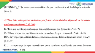 (P120348G5_D19 - Identificar a tese de um texto) O trecho que contém a tese defendida pelo autor do
Texto é:
A)“Nem todo mito, porém, destaca-se por feitos extraordinários, dignos de se tornarem
roteiro para o cinema.”. (ℓ. 5-6)
B) “Pais que sacrificam sonhos para dar aos filhos uma boa formação;...”. (ℓ. 7)
C) “Talvez porque nos mobilizemos mais com o bem do que com o mal;...”. (ℓ. 10-11)
D)“... talvez porque os finais felizes, como nos contos de fadas, estejam em nosso DNA.”.
(ℓ. 11-12)
E)“... a esperança de que necessitamos para continuar acreditando em nossa humana
condição.”. (ℓ. 13-14)
 
