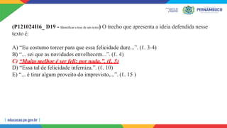(P121024H6_ D19 - Identificar a tese de um texto) O trecho que apresenta a ideia defendida nesse
texto é:
A) “Eu costumo torcer para que essa felicidade dure...”. (ℓ. 3-4)
B) “... sei que as novidades envelhecem...”. (ℓ. 4)
C) “Muito melhor é ser feliz por nada.”. (ℓ. 5)
D) “Essa tal de felicidade inferniza.”. (ℓ. 10)
E) “... é tirar algum proveito do imprevisto,...”. (ℓ. 15 )
 