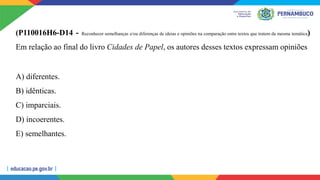 (P110016H6-D14 - Reconhecer semelhanças e/ou diferenças de ideias e opiniões na comparação entre textos que tratem da mesma temática)
Em relação ao final do livro Cidades de Papel, os autores desses textos expressam opiniões
A) diferentes.
B) idênticas.
C) imparciais.
D) incoerentes.
E) semelhantes.
 