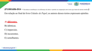 (P110016H6-D14 - Reconhecer semelhanças e/ou diferenças de ideias e opiniões na comparação entre textos que tratem da mesma temática)
Em relação ao final do livro Cidades de Papel, os autores desses textos expressam opiniões
A) diferentes.
B) idênticas.
C) imparciais.
D) incoerentes.
E) semelhantes.
 