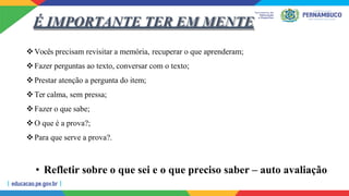É IMPORTANTE TER EM MENTE
Vocês precisam revisitar a memória, recuperar o que aprenderam;
Fazer perguntas ao texto, conversar com o texto;
Prestar atenção a pergunta do item;
Ter calma, sem pressa;
Fazer o que sabe;
O que é a prova?;
Para que serve a prova?.
• Refletir sobre o que sei e o que preciso saber – auto avaliação
 