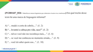 (P120016I7_D26 - Identificar as marcas linguísticas que evidenciam o locutor e/ou o interlocutor) Em qual trecho desse
texto há uma marca de linguagem informal?
A) “... mudei o corte de cabelo,...”. (ℓ. 2)
B) “... levantei a cabeça pra vida, saca?”. (ℓ. 2)
C) “... talvez você não me reconheça mais,...”. (ℓ. 6)
D) “... se você me conheceu no momento errado,...”. (ℓ. 9)
E) “... você irá saber quem sou...”. (ℓ. 10)
 
