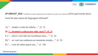 (P120016I7_D26 - Identificar as marcas linguísticas que evidenciam o locutor e/ou o interlocutor) Em qual trecho desse
texto há uma marca de linguagem informal?
A) “... mudei o corte de cabelo,...”. (ℓ. 2)
B) “... levantei a cabeça pra vida, saca?”. (ℓ. 2)
C) “... talvez você não me reconheça mais,...”. (ℓ. 6)
D) “... se você me conheceu no momento errado,...”. (ℓ. 9)
E) “... você irá saber quem sou...”. (ℓ. 10)
 