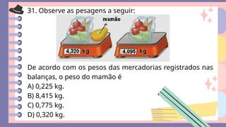 31. Observe as pesagens a seguir:
De acordo com os pesos das mercadorias registrados nas
balanças, o peso do mamão é
A) 0,225 kg.
B) 8,415 kg.
C) 0,775 kg.
D) 0,320 kg.
 