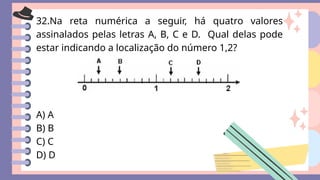 32.Na reta numérica a seguir, há quatro valores
assinalados pelas letras A, B, C e D. Qual delas pode
estar indicando a localização do número 1,2?
A) A
B) B
C) C
D) D
 