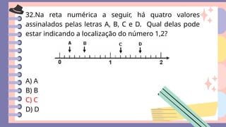32.Na reta numérica a seguir, há quatro valores
assinalados pelas letras A, B, C e D. Qual delas pode
estar indicando a localização do número 1,2?
A) A
B) B
C) C
D) D
 
