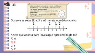 33.
Observe as setas (Z, Y, X e W) na reta numérica abaixo.
A seta que aponta para localização aproximada de π é
A) W
B) X
C) Y
D) Z
 