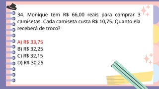 34. Monique tem R$ 66,00 reais para comprar 3
camisetas. Cada camiseta custa R$ 10,75. Quanto ela
receberá de troco?
A) R$ 33,75
B) R$ 32,25
C) R$ 32,15
D) R$ 30,25
 