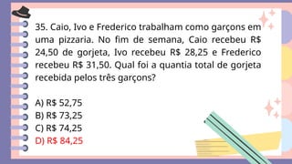 35. Caio, Ivo e Frederico trabalham como garçons em
uma pizzaria. No fim de semana, Caio recebeu R$
24,50 de gorjeta, Ivo recebeu R$ 28,25 e Frederico
recebeu R$ 31,50. Qual foi a quantia total de gorjeta
recebida pelos três garçons?
A) R$ 52,75
B) R$ 73,25
C) R$ 74,25
D) R$ 84,25
 