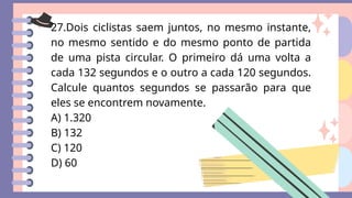 27.Dois ciclistas saem juntos, no mesmo instante,
no mesmo sentido e do mesmo ponto de partida
de uma pista circular. O primeiro dá uma volta a
cada 132 segundos e o outro a cada 120 segundos.
Calcule quantos segundos se passarão para que
eles se encontrem novamente.
A) 1.320
B) 132
C) 120
D) 60
 