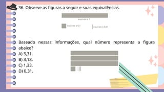 36. Observe as figuras a seguir e suas equivalências.
Baseado nessas informações, qual número representa a figura
abaixo?
A) 3,31.
B) 3,13.
C) 1,33.
D) 0,31.
 