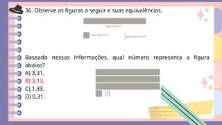 36. Observe as figuras a seguir e suas equivalências.
Baseado nessas informações, qual número representa a figura
abaixo?
A) 3,31.
B) 3,13.
C) 1,33.
D) 0,31.
 