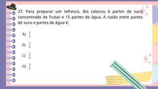 37. Para preparar um refresco, Bia colocou 6 partes de suco
concentrado de frutas e 15 partes de água. A razão entre partes
de suco e partes de água é:
 
