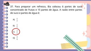 37. Para preparar um refresco, Bia colocou 6 partes de suco
concentrado de frutas e 15 partes de água. A razão entre partes
de suco e partes de água é:
 
