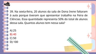39. Na sexta-feira, 20 alunos da sala de Dona Irene faltaram
à aula porque tiveram que apresentar trabalho na Feira de
Ciências. Essa quantidade representa 50% do total de alunos
dessa sala. Quantos alunos tem nessa sala?
A) 25
B) 40
C) 50
D) 100
 
