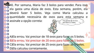 40. Por semana, Maria faz 3 bolos para vender. Para isso
ela gasta uma dúzia de ovos. Esta semana, porém, ela
deverá fazer 5 bolos. Veja como Maria calculou a
quantidade necessária de ovos para esta semana e
assinale a opção correta:
A)Ela errou. Vai precisar de 18 ovos para fazer os 5 bolos.
B)Ela errou. Vai precisar de 20 ovos para fazer os 5 bolos.
C)Ela errou. Vai precisar de 25 ovos para fazer os 5 bolos.
D)Ela calculou corretamente.
 