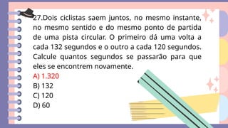 27.Dois ciclistas saem juntos, no mesmo instante,
no mesmo sentido e do mesmo ponto de partida
de uma pista circular. O primeiro dá uma volta a
cada 132 segundos e o outro a cada 120 segundos.
Calcule quantos segundos se passarão para que
eles se encontrem novamente.
A) 1.320
B) 132
C) 120
D) 60
 