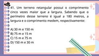 41. Um terreno retangular possui o comprimento
cinco vezes maior que a largura. Sabendo que o
perímetro desse terreno é igual a 180 metros, a
largura e o comprimento medem, respectivamente:
A) 30 m e 150 m
B) 75 m e 15 m
C) 15 m e 75 m
D) 150 m e 30 m
 