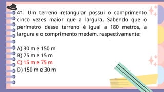 41. Um terreno retangular possui o comprimento
cinco vezes maior que a largura. Sabendo que o
perímetro desse terreno é igual a 180 metros, a
largura e o comprimento medem, respectivamente:
A) 30 m e 150 m
B) 75 m e 15 m
C) 15 m e 75 m
D) 150 m e 30 m
 
