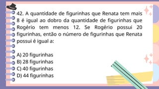 42. A quantidade de figurinhas que Renata tem mais
8 é igual ao dobro da quantidade de figurinhas que
Rogério tem menos 12. Se Rogério possui 20
figurinhas, então o número de figurinhas que Renata
possui é igual a:
A) 20 figurinhas
B) 28 figurinhas
C) 40 figurinhas
D) 44 figurinhas
 