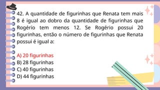 42. A quantidade de figurinhas que Renata tem mais
8 é igual ao dobro da quantidade de figurinhas que
Rogério tem menos 12. Se Rogério possui 20
figurinhas, então o número de figurinhas que Renata
possui é igual a:
A) 20 figurinhas
B) 28 figurinhas
C) 40 figurinhas
D) 44 figurinhas
 