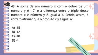 43. A soma de um número x com o dobro de um
número y é - 7; e a diferença entre o triplo desse
número x e número y é igual a 7. Sendo assim, é
correto afirmar que o produto x.y é igual a:
A) -15
B) -12
C) -10
D) -4
 