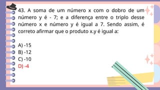 43. A soma de um número x com o dobro de um
número y é - 7; e a diferença entre o triplo desse
número x e número y é igual a 7. Sendo assim, é
correto afirmar que o produto x.y é igual a:
A) -15
B) -12
C) -10
D) -4
 
