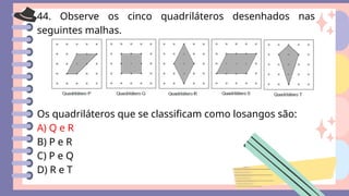 44. Observe os cinco quadriláteros desenhados nas
seguintes malhas.
Os quadriláteros que se classificam como losangos são:
A) Q e R
B) P e R
C) P e Q
D) R e T
 