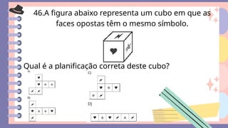 46.A figura abaixo representa um cubo em que as
faces opostas têm o mesmo símbolo.
Qual é a planificação correta deste cubo?
 