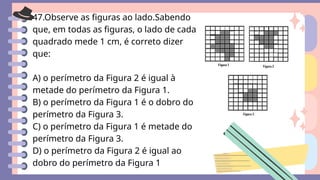 47.Observe as figuras ao lado.Sabendo
que, em todas as figuras, o lado de cada
quadrado mede 1 cm, é correto dizer
que:
A) o perímetro da Figura 2 é igual à
metade do perímetro da Figura 1.
B) o perímetro da Figura 1 é o dobro do
perímetro da Figura 3.
C) o perímetro da Figura 1 é metade do
perímetro da Figura 3.
D) o perímetro da Figura 2 é igual ao
dobro do perímetro da Figura 1
 