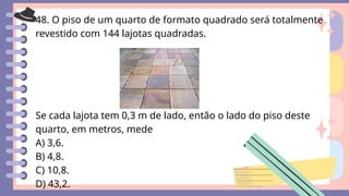 48. O piso de um quarto de formato quadrado será totalmente
revestido com 144 lajotas quadradas.
Se cada lajota tem 0,3 m de lado, então o lado do piso deste
quarto, em metros, mede
A) 3,6.
B) 4,8.
C) 10,8.
D) 43,2.
 