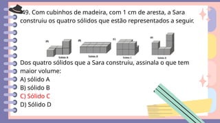 49. Com cubinhos de madeira, com 1 cm de aresta, a Sara
construiu os quatro sólidos que estão representados a seguir.
Dos quatro sólidos que a Sara construiu, assinala o que tem
maior volume:
A) sólido A
B) sólido B
C) Sólido C
D) Sólido D
 