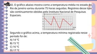 50. O gráfico abaixo mostra como a temperatura média no estado do
Rio de Janeiro variou durante 75 horas seguidas. Registros desse tipo
são continuamente obtidos pelo Instituto Nacional de Pesquisas
Espaciais.
Segundo o gráfico acima, a temperatura mínima registrada nesse
período foi de:
A) 14 °C
B) 15 °C
C) 16 °C
D) 17 °C
 