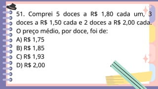 51. Comprei 5 doces a R$ 1,80 cada um, 3
doces a R$ 1,50 cada e 2 doces a R$ 2,00 cada.
O preço médio, por doce, foi de:
A) R$ 1,75
B) R$ 1,85
C) R$ 1,93
D) R$ 2,00
 