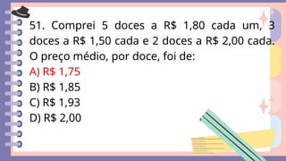 51. Comprei 5 doces a R$ 1,80 cada um, 3
doces a R$ 1,50 cada e 2 doces a R$ 2,00 cada.
O preço médio, por doce, foi de:
A) R$ 1,75
B) R$ 1,85
C) R$ 1,93
D) R$ 2,00
 