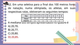 52. Em uma seletiva para a final dos 100 metros livres
de natação, numa olimpíada, os atletas, em suas
respectivas raias, obtiveram os seguintes tempos:
A mediana dos tempos apresentados no quadro é
A) 20,70.
B) 20,77.
C) 20,80.
D) 20,85.
 