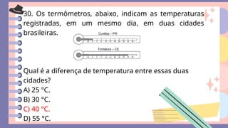 30. Os termômetros, abaixo, indicam as temperaturas
registradas, em um mesmo dia, em duas cidades
brasileiras.
Qual é a diferença de temperatura entre essas duas
cidades?
A) 25 °C.
B) 30 °C.
C) 40 °C.
D) 55 °C.
 