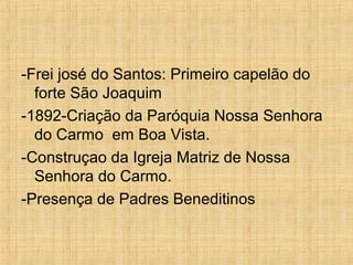 -Frei josé do Santos: Primeiro capelão do
forte São Joaquim
-1892-Criação da Paróquia Nossa Senhora
do Carmo em Boa Vista.
-Construçao da Igreja Matriz de Nossa
Senhora do Carmo.
-Presença de Padres Beneditinos
 