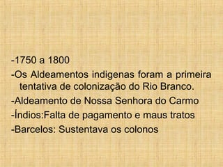 -1750 a 1800
-Os Aldeamentos indigenas foram a primeira
tentativa de colonização do Rio Branco.
-Aldeamento de Nossa Senhora do Carmo
-Índios:Falta de pagamento e maus tratos
-Barcelos: Sustentava os colonos
 