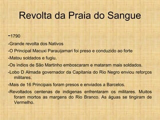 Revolta da Praia do Sangue
-1790
-Grande revolta dos Nativos
-O Principal Macuxi Parauijamari foi preso e conduzido ao forte
-Matou soldados e fugiu.
-Os ìndios de São Martinho emboscaram e mataram mais soldados.
-Lobo D Almada governador da Capitania do Rio Negro enviou reforços
militares.
-Mais de 16 Principais foram presos e enviados a Barcelos.
-Revoltados centenas de indigenas enfrentaram os militares. Muitos
foram mortos as margens do Rio Branco. As águas se tingiram de
Vermelho.
 