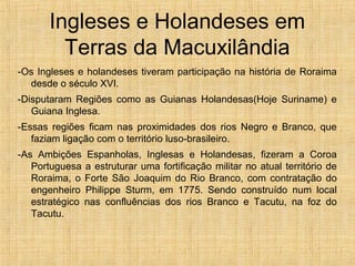 Ingleses e Holandeses em
Terras da Macuxilândia
-Os Ingleses e holandeses tiveram participação na história de Roraima
desde o século XVI.
-Disputaram Regiões como as Guianas Holandesas(Hoje Suriname) e
Guiana Inglesa.
-Essas regiões ficam nas proximidades dos rios Negro e Branco, que
faziam ligação com o território luso-brasileiro.
-As Ambições Espanholas, Inglesas e Holandesas, fizeram a Coroa
Portuguesa a estruturar uma fortificação militar no atual território de
Roraima, o Forte São Joaquim do Rio Branco, com contratação do
engenheiro Philippe Sturm, em 1775. Sendo construído num local
estratégico nas confluências dos rios Branco e Tacutu, na foz do
Tacutu.
 