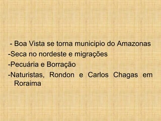 - Boa Vista se torna municipio do Amazonas
-Seca no nordeste e migrações
-Pecuária e Borração
-Naturistas, Rondon e Carlos Chagas em
Roraima
 