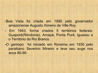 -Boa Vista foi criada em 1890 pelo governador
amazonense Augusto Ximeno de Ville Roy
- Em 1943, forma criados 5 territórios federais:
Guaporé(Rôndonia), Amapá, Ponta Porã, Iguassu e
o Território do Rio Branco.
-O garimpo foi iniciado em Roraima em 1930 pelo
paraibano Severino Mineiro e teve seu auge nos
anos 80-90.
 