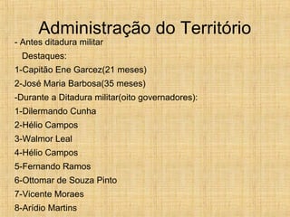 Administração do Território
- Antes ditadura militar
Destaques:
1-Capitão Ene Garcez(21 meses)
2-José Maria Barbosa(35 meses)
-Durante a Ditadura militar(oito governadores):
1-Dilermando Cunha
2-Hélio Campos
3-Walmor Leal
4-Hélio Campos
5-Fernando Ramos
6-Ottomar de Souza Pinto
7-Vicente Moraes
8-Arídio Martins
 