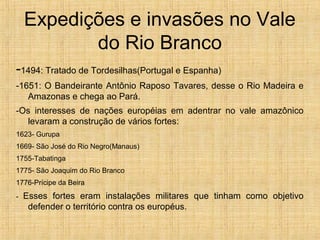 Expedições e invasões no Vale
do Rio Branco
-1494: Tratado de Tordesilhas(Portugal e Espanha)
-1651: O Bandeirante Antônio Raposo Tavares, desse o Rio Madeira e
Amazonas e chega ao Pará.
-Os interesses de nações européias em adentrar no vale amazônico
levaram a construção de vários fortes:
1623- Gurupa
1669- São José do Rio Negro(Manaus)
1755-Tabatinga
1775- São Joaquim do Rio Branco
1776-Prícipe da Beira
- Esses fortes eram instalações militares que tinham como objetivo
defender o território contra os européus.
 