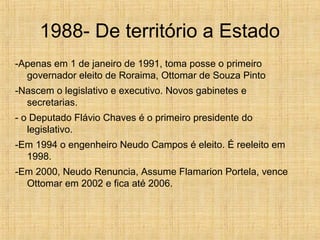 1988- De território a Estado
-Apenas em 1 de janeiro de 1991, toma posse o primeiro
governador eleito de Roraima, Ottomar de Souza Pinto
-Nascem o legislativo e executivo. Novos gabinetes e
secretarias.
- o Deputado Flávio Chaves é o primeiro presidente do
legislativo.
-Em 1994 o engenheiro Neudo Campos é eleito. É reeleito em
1998.
-Em 2000, Neudo Renuncia, Assume Flamarion Portela, vence
Ottomar em 2002 e fica até 2006.
 