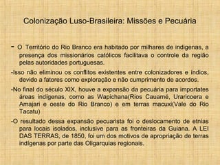 Colonização Luso-Brasileira: Missões e Pecuária
- O Território do Rio Branco era habitado por milhares de indigenas, a
presença dos missionários católicos facilitava o controle da região
pelas autoridades portuguesas.
-Isso não eliminou os conflitos existentes entre colonizadores e índios,
devido a fatores como exploração e não cumprimento de acordos.
-No final do século XIX, houve a expansão da pecuária para importates
áreas indígenas, como as Wapichana(Rios Cauamé, Uraricoera e
Amajari e oeste do Rio Branco) e em terras macuxi(Vale do Rio
Tacatu)
-O resultado dessa expansão pecuarista foi o deslocamento de etnias
para locais isolados, inclusive para as fronteiras da Guiana. A LEI
DAS TERRAS, de 1850, foi um dos motivos de apropriação de terras
indígenas por parte das Oligarquias regionais.
 