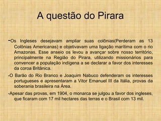 A questão do Pirara
-Os Ingleses desejavam ampliar suas colônias(Perderam as 13
Colônias Americanas) e objetivavam uma ligação marítima com o rio
Amazonas. Esse anseio os levou a avançar sobre nosso território,
principalmente na Região do Pirara, utilizando missionários para
convencer a população indígena a se declarar a favor dos interesses
da coroa Britânica.
-O Barão do Rio Branco e Joaquim Nabuco defenderam os interesses
portugueses e apresentaram a Vitor Emanuel III da Itália, provas da
soberania brasileira na Área.
-Apesar das provas, em 1904, o monarca se julgou a favor dos ingleses,
que ficaram com 17 mil hectares das terras e o Brasil com 13 mil.
 