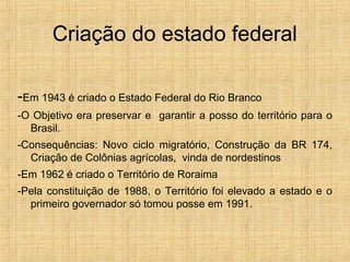 Criação do estado federal
-Em 1943 é criado o Estado Federal do Rio Branco
-O Objetivo era preservar e garantir a posso do território para o
Brasil.
-Consequências: Novo ciclo migratório, Construção da BR 174,
Criação de Colônias agrícolas, vinda de nordestinos
-Em 1962 é criado o Território de Roraima
-Pela constituição de 1988, o Território foi elevado a estado e o
primeiro governador só tomou posse em 1991.
 